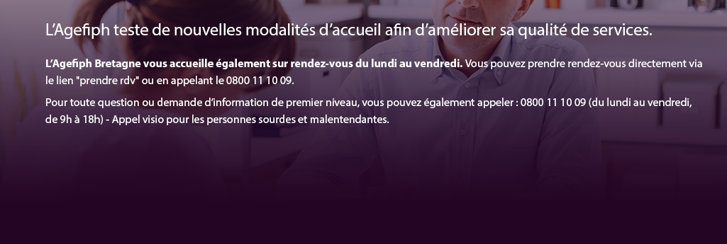 L’Agefiph teste de nouvelles modalités d’accueil afin d’améliorer sa qualité de services.  L’Agefiph Bretagne vous accueille également sur rendez-vous du lundi au vendredi. Vous pouvez prendre rendez-vous directement via le lien "prendre rdv" ou en appelant le 0800 11 10 09. Pour toute question ou demande d’information de premier niveau, vous pouvez également appeler : 0800 11 10 09 (du lundi au vendredi,  de 9h à 18h) - Appel visio pour les personnes sourdes et malentendantes.