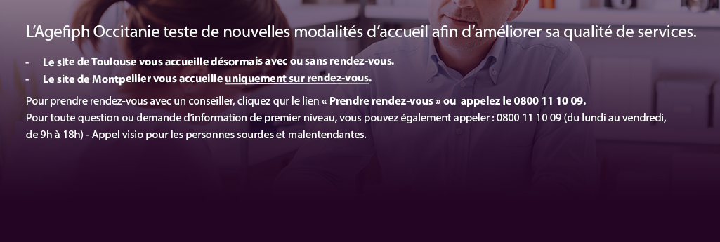 L’Agefiph Occitanie teste de nouvelles modalités d’accueil afin d’améliorer sa qualité de services. Le site de Toulouse vous accueille désormais avec ou sans rendez-vous. Le site de Montpellier vous accueille uniquement sur rendez-vous.  Pour prendre rendez-vous avec un conseiller, cliquez qur le lien « Prendre rendez-vous » ou  appelez le 0800 11 10 09. Pour toute question ou demande d’information de premier niveau, vous pouvez également appeler : 0800 11 10 09 (du lundi au vendredi,  de 9h à 18h)